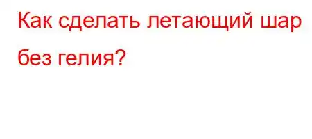 Как сделать летающий шар без гелия?